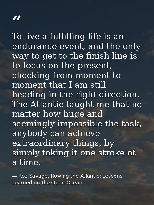 To live a fulfilling life is an endurance event, and the only way to get to the finish line is to focus on the present,  — Roz Savage, Rowing the Atlantic: Lessons Learned on the Open Ocean