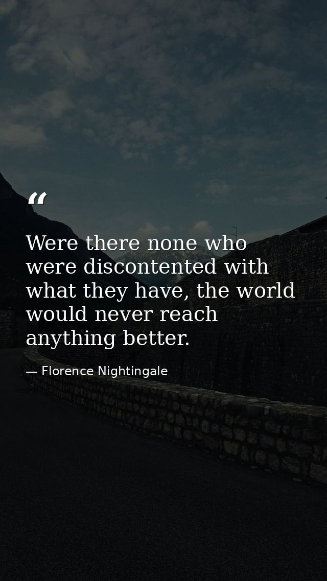 Were there none who were discontented with what they have, the world would never reach anything better. — Florence Nightingale
