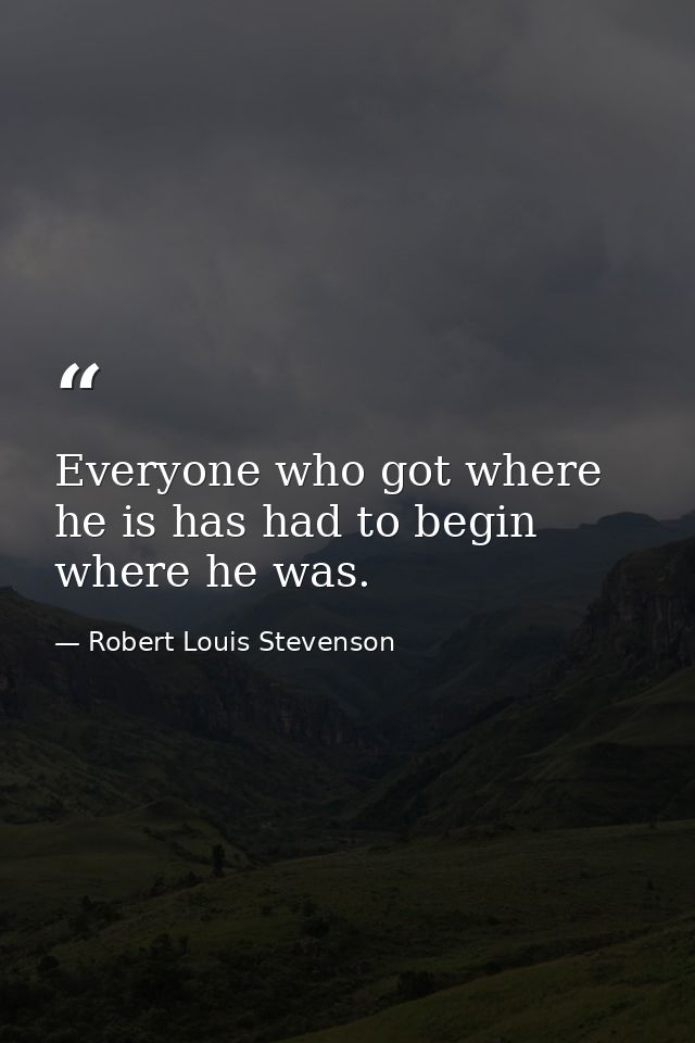 Everyone who got where he is has had to begin where he was. — Robert Louis Stevenson