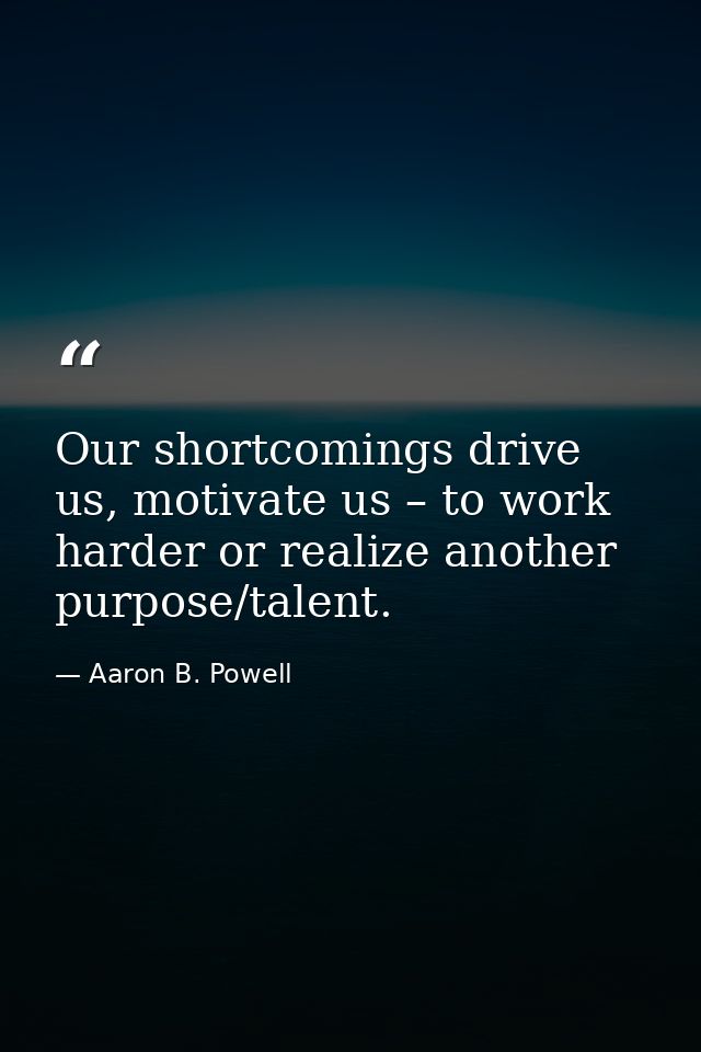 Our shortcomings drive us, motivate us – to work harder or realize another purpose/talent. — Aaron B. Powell
