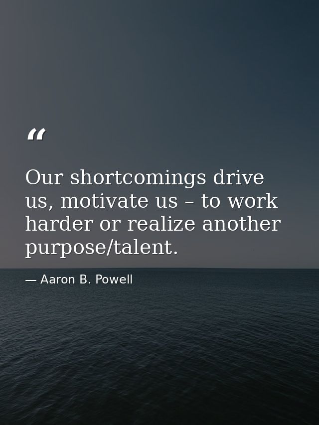 Our shortcomings drive us, motivate us – to work harder or realize another purpose/talent. — Aaron B. Powell