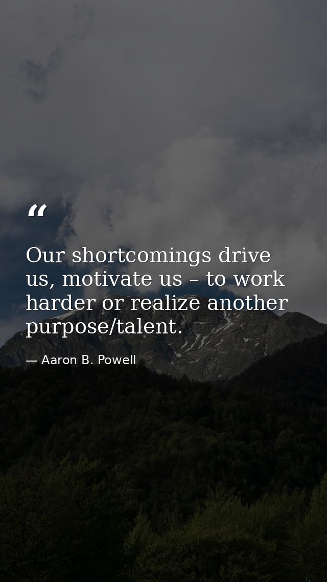 Our shortcomings drive us, motivate us – to work harder or realize another purpose/talent. — Aaron B. Powell