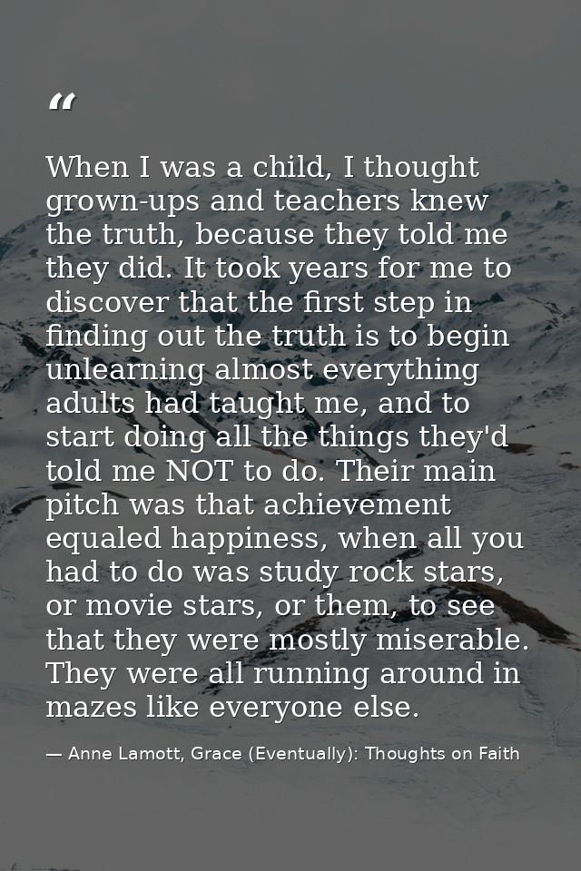 When I was a child, I thought grown-ups and teachers knew the truth, because they told me they did. It took years for me — Anne Lamott, Grace (Eventually): Thoughts on Faith