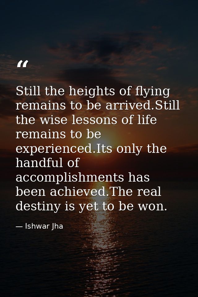Still the heights of flying remains to be arrived.Still the wise lessons of life remains to be experienced.Its only the  — Ishwar Jha
