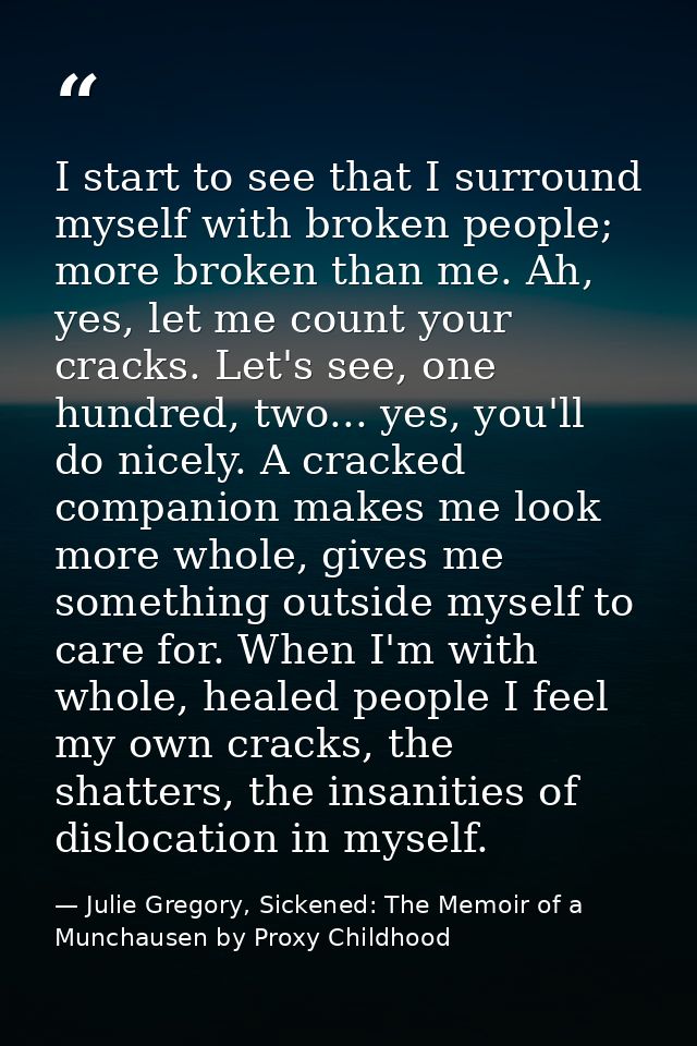I start to see that I surround myself with broken people; more broken than me. Ah, yes, let me count your cracks. Let's  — Julie Gregory, Sickened: The Memoir of a Munchausen by Proxy Childhood