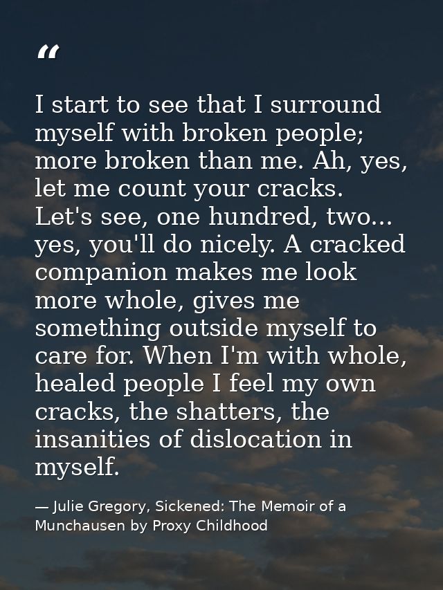 I start to see that I surround myself with broken people; more broken than me. Ah, yes, let me count your cracks. Let's  — Julie Gregory, Sickened: The Memoir of a Munchausen by Proxy Childhood