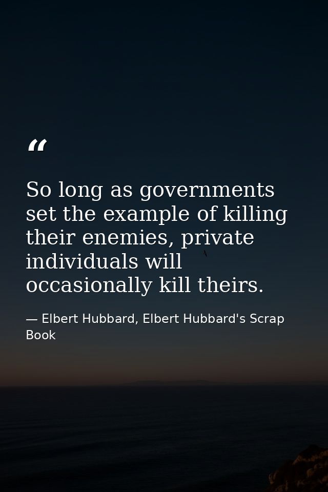 So long as governments set the example of killing their enemies, private individuals will occasionally kill theirs. — Elbert Hubbard, Elbert Hubbard's Scrap Book