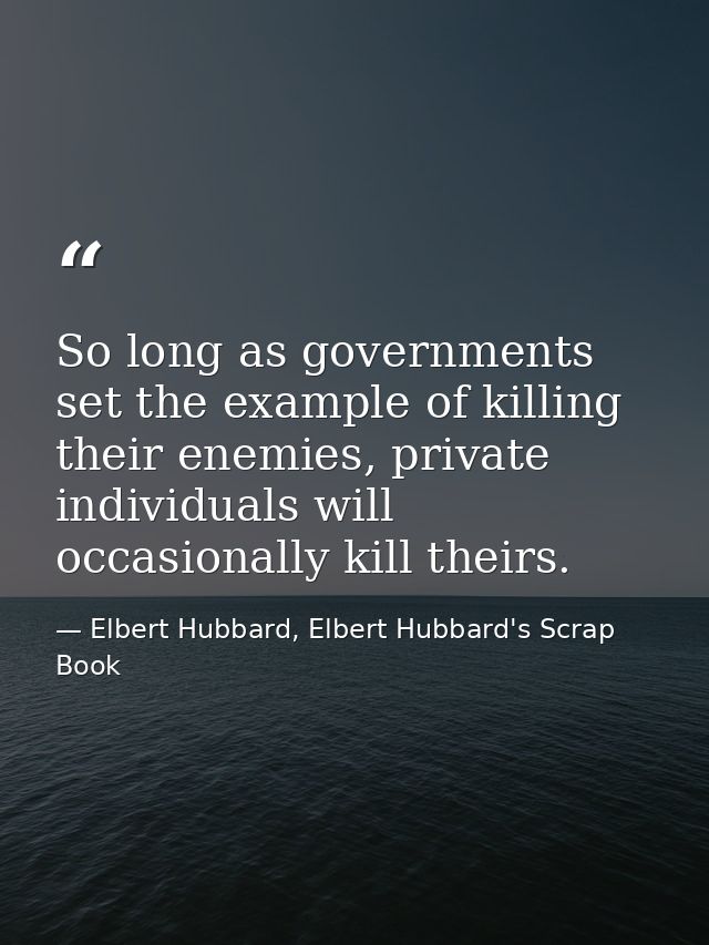 So long as governments set the example of killing their enemies, private individuals will occasionally kill theirs. — Elbert Hubbard, Elbert Hubbard's Scrap Book