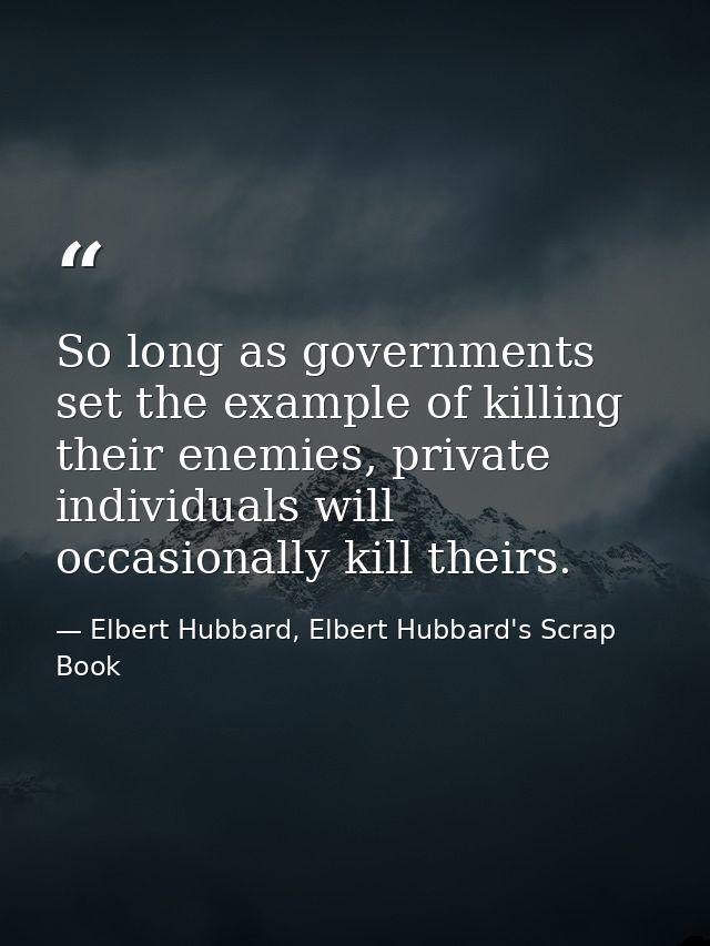 So long as governments set the example of killing their enemies, private individuals will occasionally kill theirs. — Elbert Hubbard, Elbert Hubbard's Scrap Book