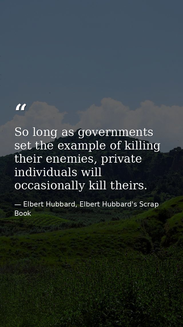 So long as governments set the example of killing their enemies, private individuals will occasionally kill theirs. — Elbert Hubbard, Elbert Hubbard's Scrap Book