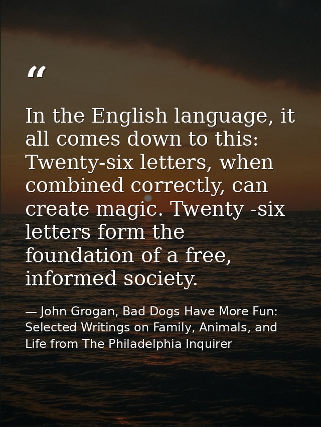 In the English language, it all comes down to this: Twenty-six letters, when combined correctly, can create magic. Twent — John Grogan, Bad Dogs Have More Fun: Selected Writings on Family, Animals, and Life from The Philadelphia Inquirer
