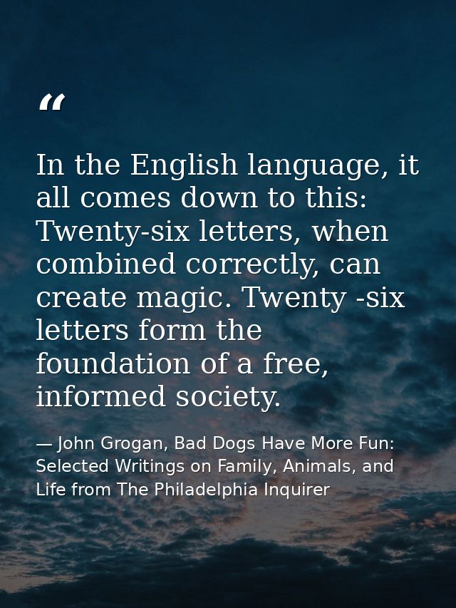 In the English language, it all comes down to this: Twenty-six letters, when combined correctly, can create magic. Twent — John Grogan, Bad Dogs Have More Fun: Selected Writings on Family, Animals, and Life from The Philadelphia Inquirer