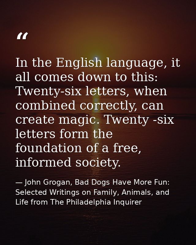 In the English language, it all comes down to this: Twenty-six letters, when combined correctly, can create magic. Twent — John Grogan, Bad Dogs Have More Fun: Selected Writings on Family, Animals, and Life from The Philadelphia Inquirer
