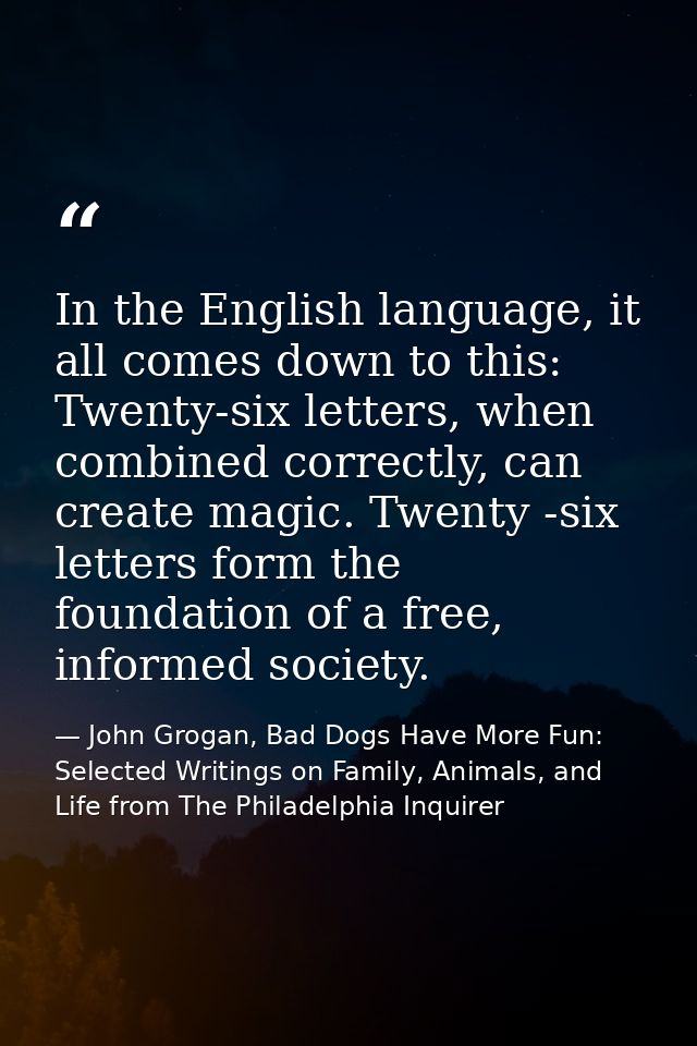 In the English language, it all comes down to this: Twenty-six letters, when combined correctly, can create magic. Twent — John Grogan, Bad Dogs Have More Fun: Selected Writings on Family, Animals, and Life from The Philadelphia Inquirer