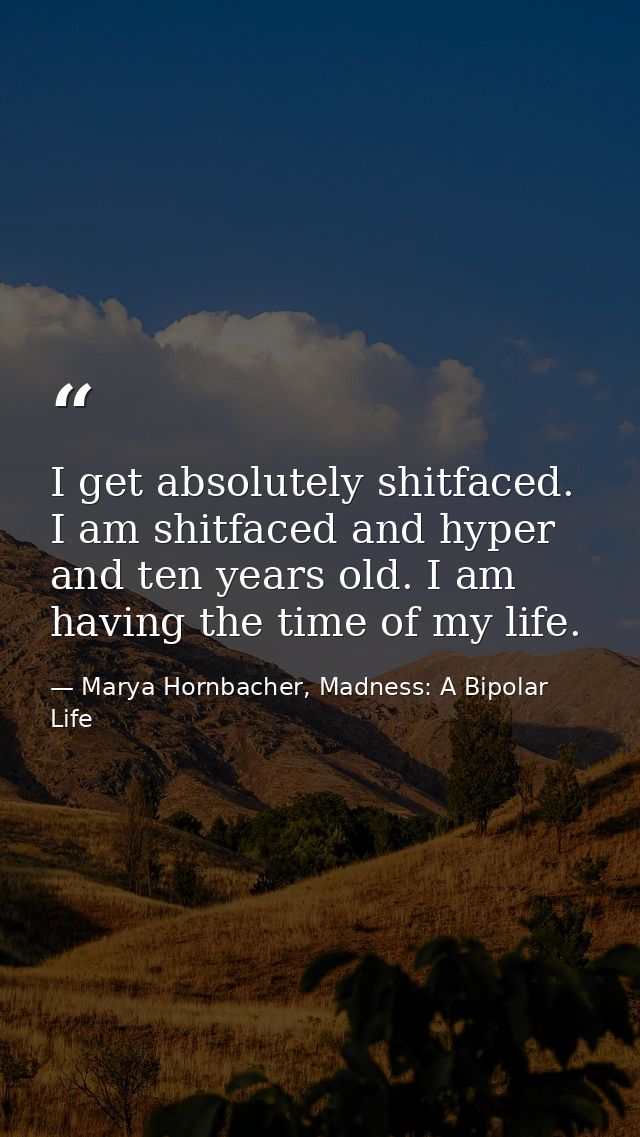 I get absolutely shitfaced. I am shitfaced and hyper and ten years old. I am having the time of my life. — Marya Hornbacher, Madness: A Bipolar Life