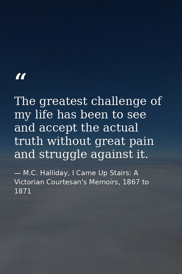 The greatest challenge of my life has been to see and accept the actual truth without great pain and struggle against it — M.C. Halliday, I Came Up Stairs: A Victorian Courtesan's Memoirs, 1867 to 1871