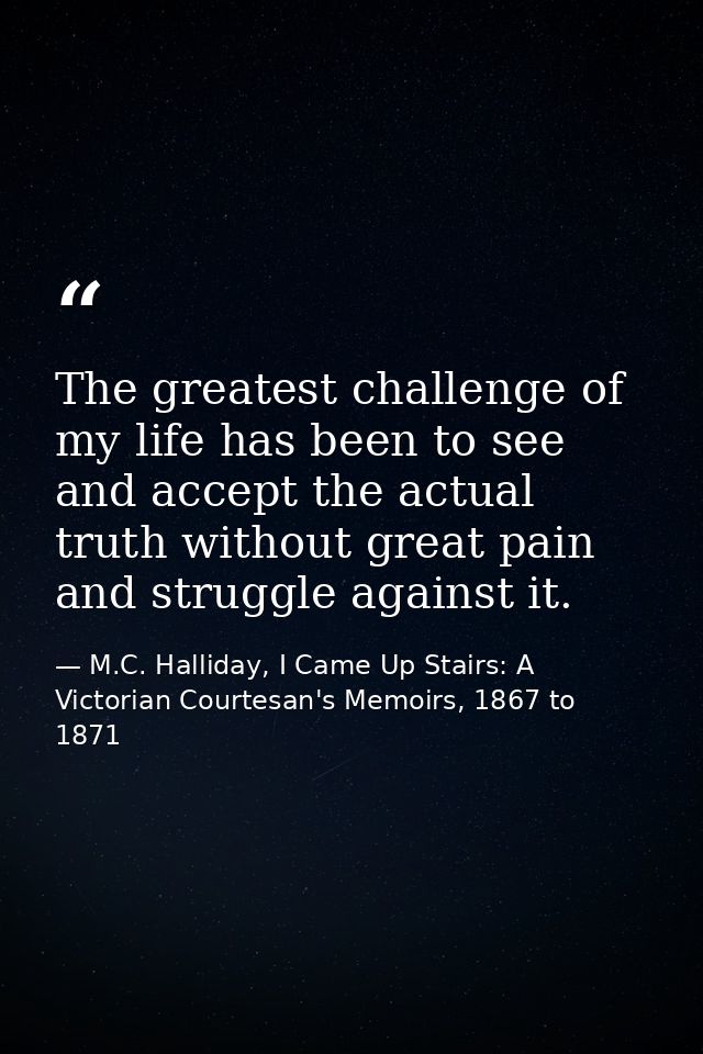 The greatest challenge of my life has been to see and accept the actual truth without great pain and struggle against it — M.C. Halliday, I Came Up Stairs: A Victorian Courtesan's Memoirs, 1867 to 1871