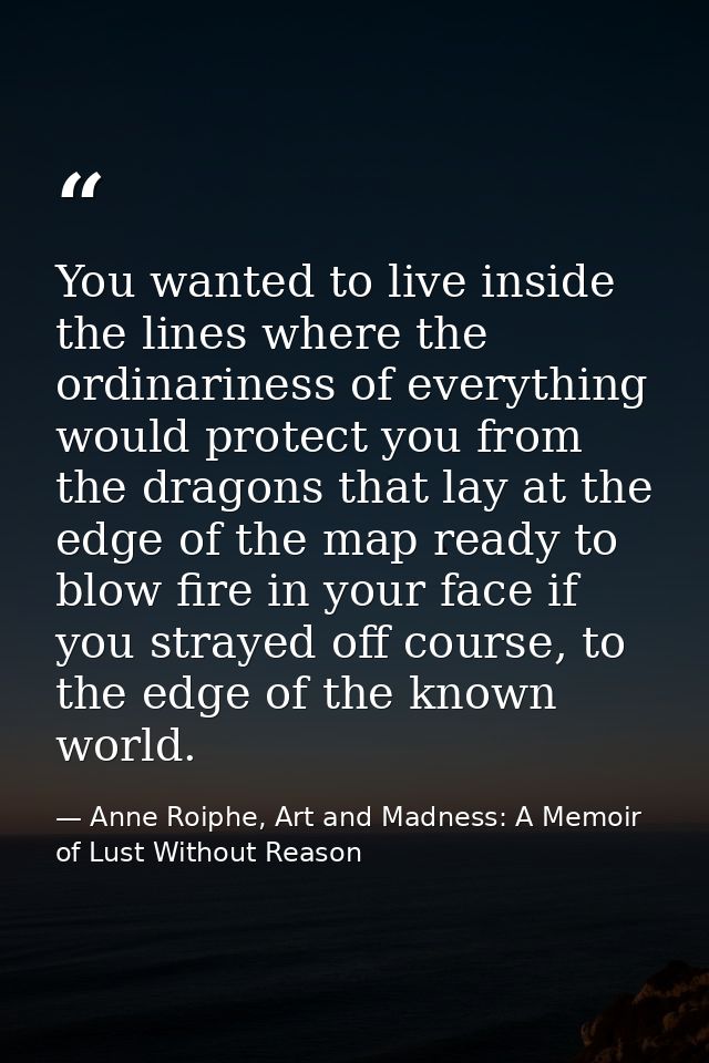 You wanted to live inside the lines where the ordinariness of everything would protect you from the dragons that lay at  — Anne Roiphe, Art and Madness: A Memoir of Lust Without Reason