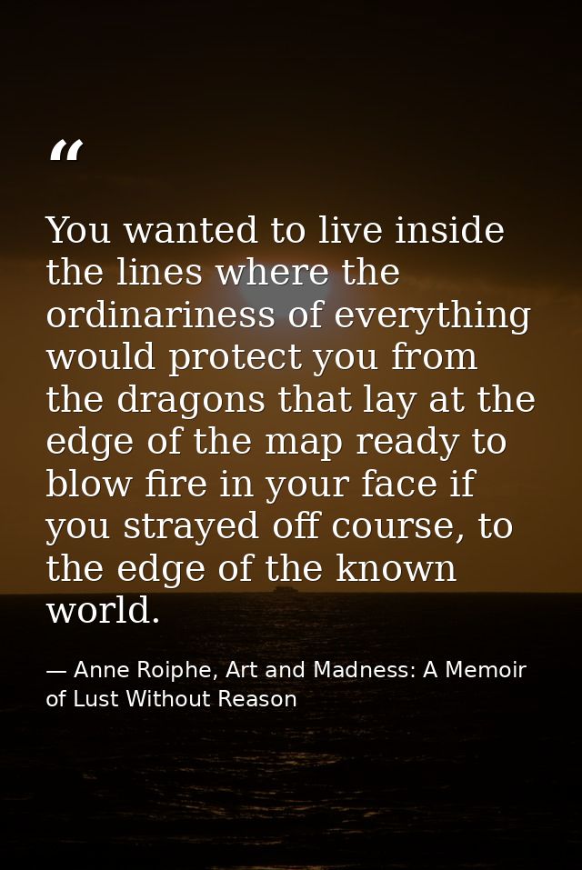 You wanted to live inside the lines where the ordinariness of everything would protect you from the dragons that lay at  — Anne Roiphe, Art and Madness: A Memoir of Lust Without Reason