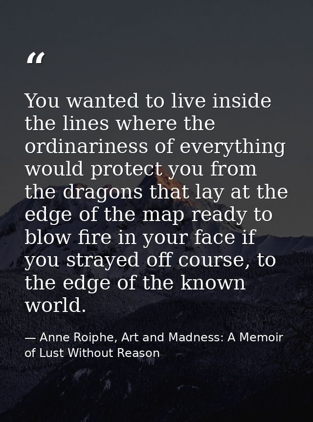 You wanted to live inside the lines where the ordinariness of everything would protect you from the dragons that lay at  — Anne Roiphe, Art and Madness: A Memoir of Lust Without Reason