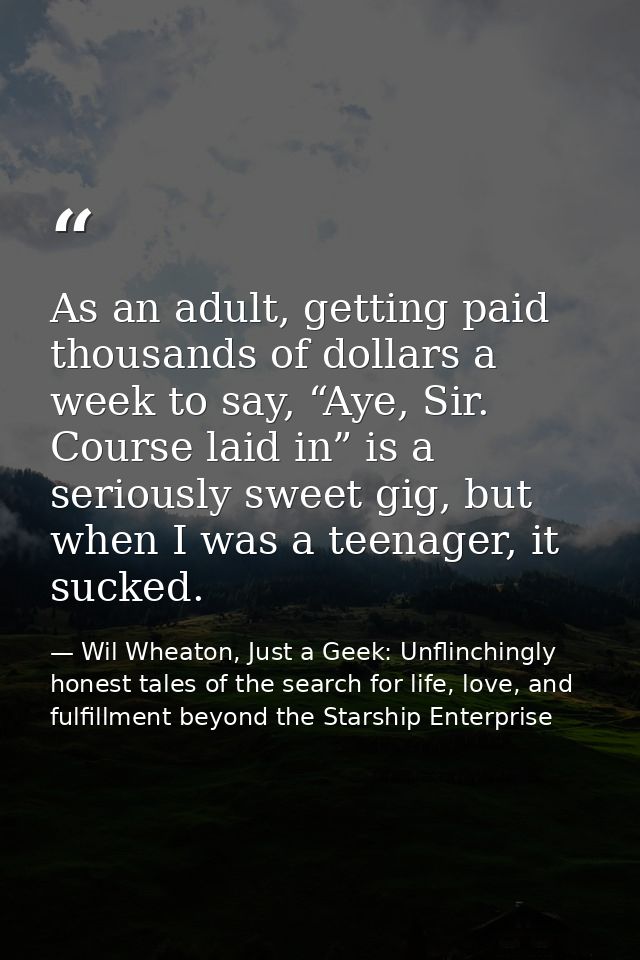 As an adult, getting paid thousands of dollars a week to say, “Aye, Sir. Course laid in” is a seriously sweet gig, but w — Wil Wheaton, Just a Geek: Unflinchingly honest tales of the search for life, love, and fulfillment beyond the Starship Enterprise