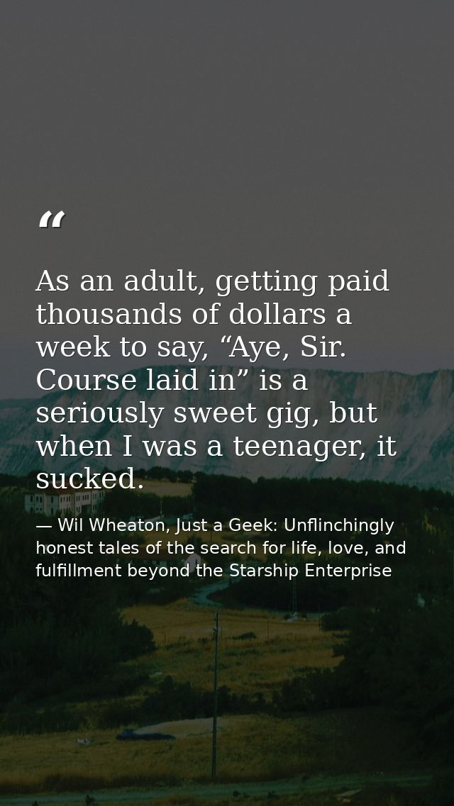 As an adult, getting paid thousands of dollars a week to say, “Aye, Sir. Course laid in” is a seriously sweet gig, but w — Wil Wheaton, Just a Geek: Unflinchingly honest tales of the search for life, love, and fulfillment beyond the Starship Enterprise