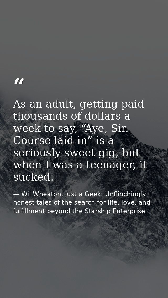 As an adult, getting paid thousands of dollars a week to say, “Aye, Sir. Course laid in” is a seriously sweet gig, but w — Wil Wheaton, Just a Geek: Unflinchingly honest tales of the search for life, love, and fulfillment beyond the Starship Enterprise