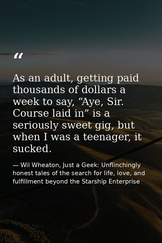 As an adult, getting paid thousands of dollars a week to say, “Aye, Sir. Course laid in” is a seriously sweet gig, but w — Wil Wheaton, Just a Geek: Unflinchingly honest tales of the search for life, love, and fulfillment beyond the Starship Enterprise