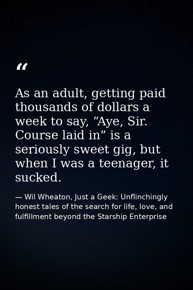 As an adult, getting paid thousands of dollars a week to say, “Aye, Sir. Course laid in” is a seriously sweet gig, but w — Wil Wheaton, Just a Geek: Unflinchingly honest tales of the search for life, love, and fulfillment beyond the Starship Enterprise