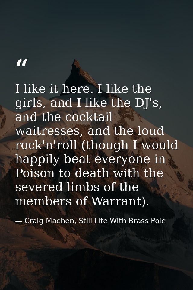 I like it here. I like the girls, and I like the DJ's, and the cocktail waitresses, and the loud rock'n'roll (though I w — Craig Machen, Still Life With Brass Pole