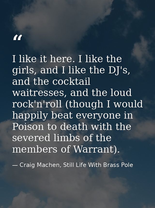 I like it here. I like the girls, and I like the DJ's, and the cocktail waitresses, and the loud rock'n'roll (though I w — Craig Machen, Still Life With Brass Pole