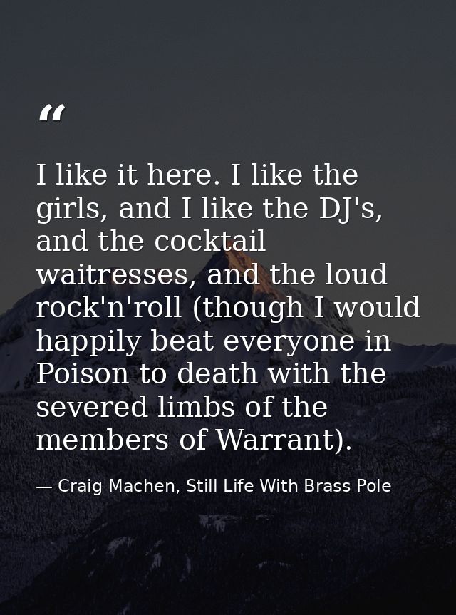 I like it here. I like the girls, and I like the DJ's, and the cocktail waitresses, and the loud rock'n'roll (though I w — Craig Machen, Still Life With Brass Pole
