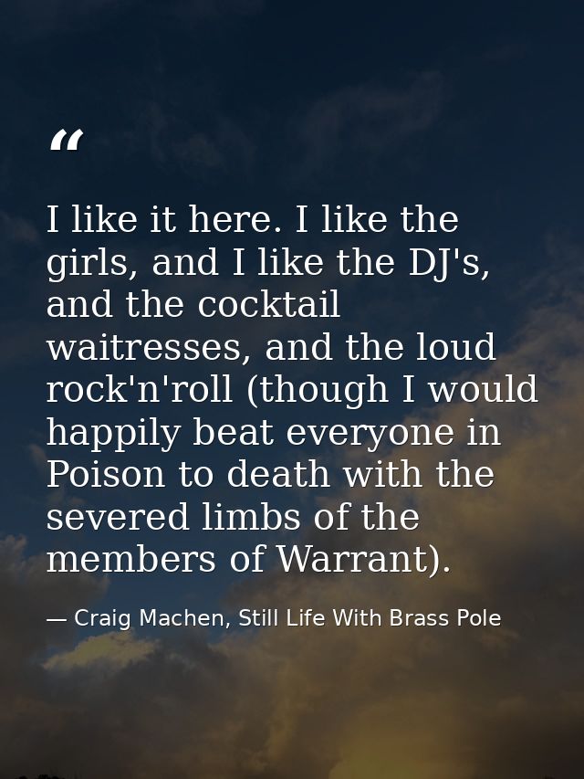 I like it here. I like the girls, and I like the DJ's, and the cocktail waitresses, and the loud rock'n'roll (though I w — Craig Machen, Still Life With Brass Pole