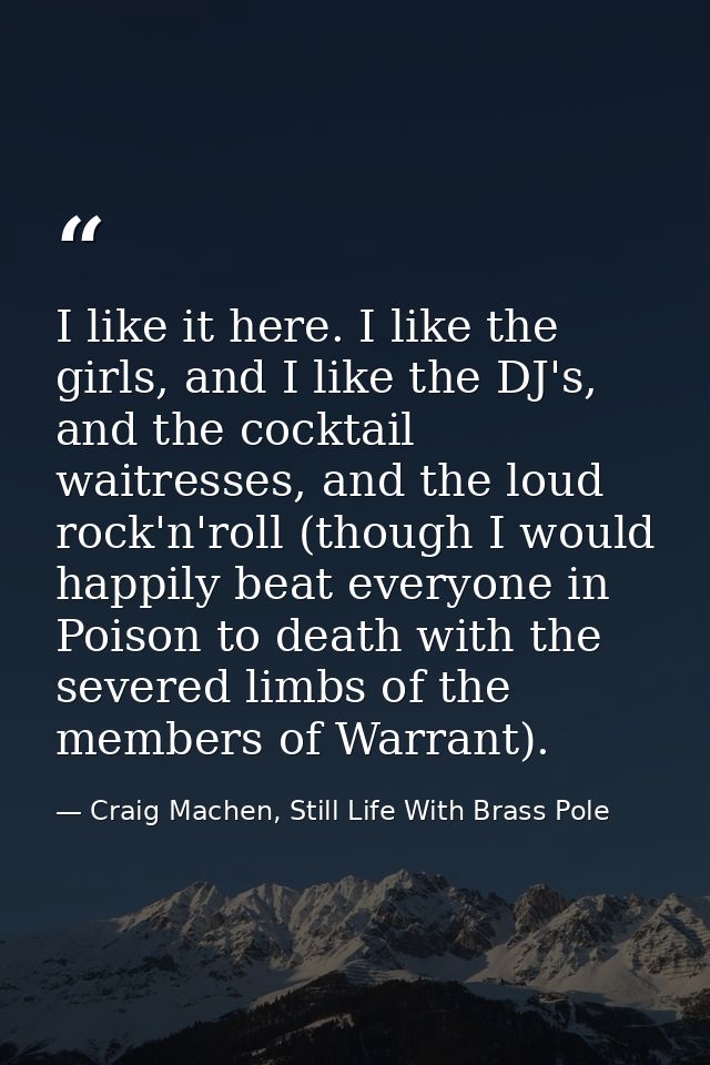 I like it here. I like the girls, and I like the DJ's, and the cocktail waitresses, and the loud rock'n'roll (though I w — Craig Machen, Still Life With Brass Pole