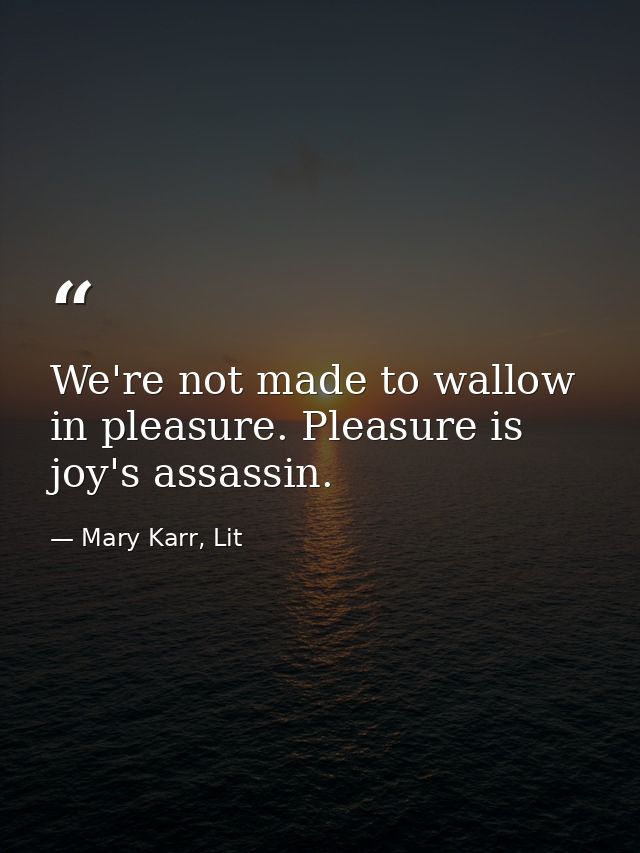 We're not made to wallow in pleasure. Pleasure is joy's assassin. — Mary Karr, Lit