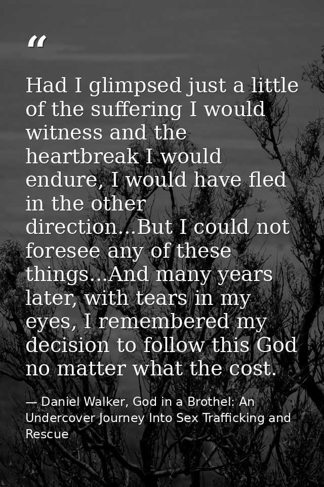 Had I glimpsed just a little of the suffering I would witness and the heartbreak I would endure, I would have fled in th — Daniel Walker, God in a Brothel: An Undercover Journey Into Sex Trafficking and Rescue