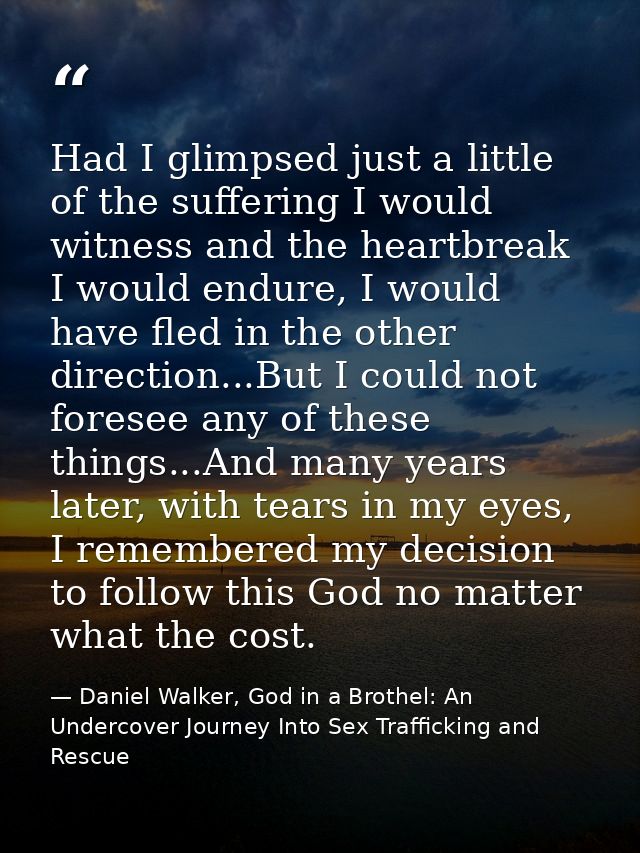 Had I glimpsed just a little of the suffering I would witness and the heartbreak I would endure, I would have fled in th — Daniel Walker, God in a Brothel: An Undercover Journey Into Sex Trafficking and Rescue