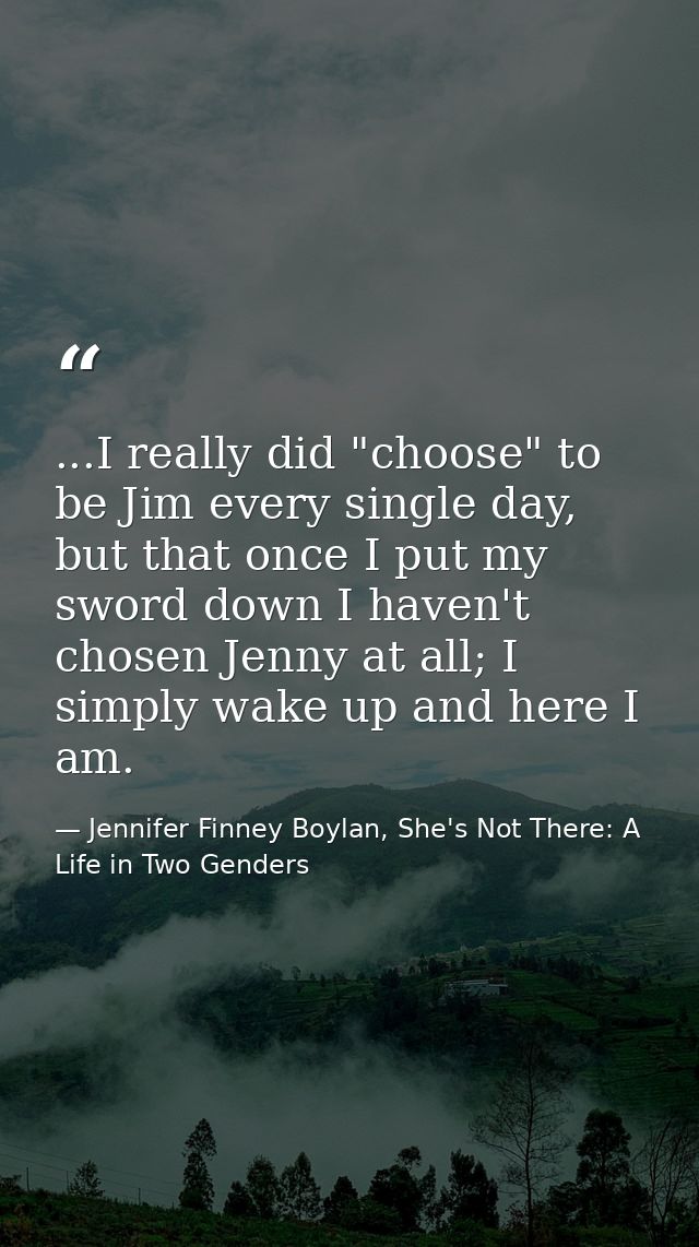 ...I really did "choose" to be Jim every single day, but that once I put my sword down I haven't chosen Jenny at all; I  — Jennifer Finney Boylan, She's Not There: A Life in Two Genders