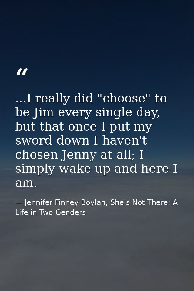 ...I really did "choose" to be Jim every single day, but that once I put my sword down I haven't chosen Jenny at all; I  — Jennifer Finney Boylan, She's Not There: A Life in Two Genders