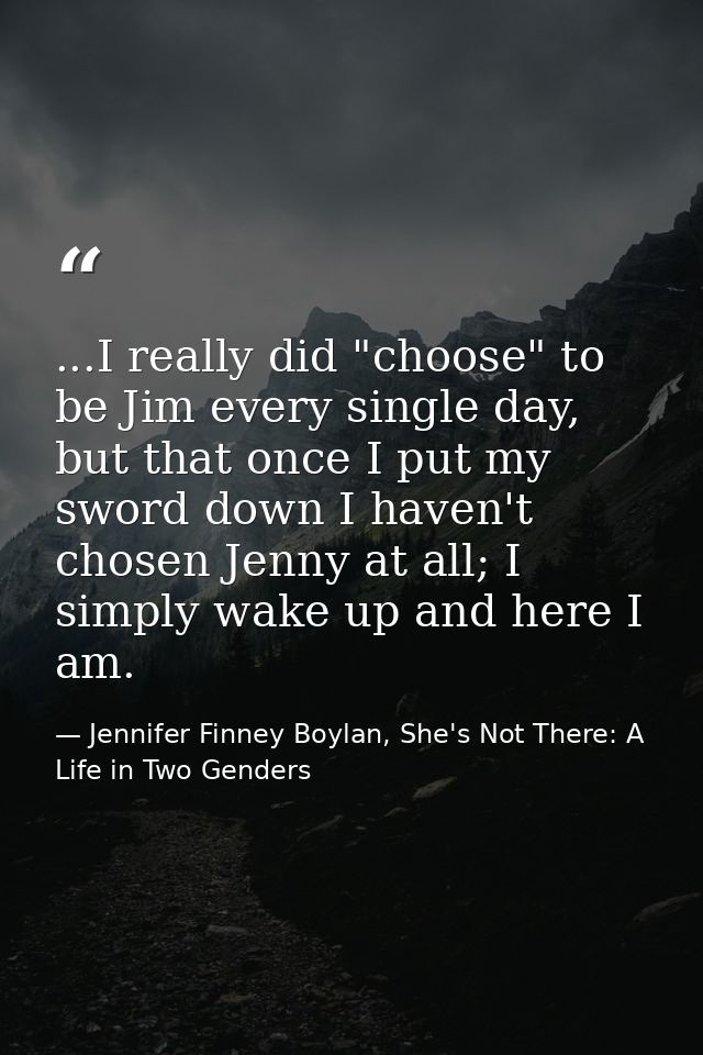 ...I really did "choose" to be Jim every single day, but that once I put my sword down I haven't chosen Jenny at all; I  — Jennifer Finney Boylan, She's Not There: A Life in Two Genders