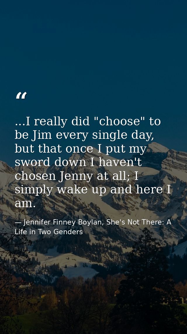 ...I really did "choose" to be Jim every single day, but that once I put my sword down I haven't chosen Jenny at all; I  — Jennifer Finney Boylan, She's Not There: A Life in Two Genders