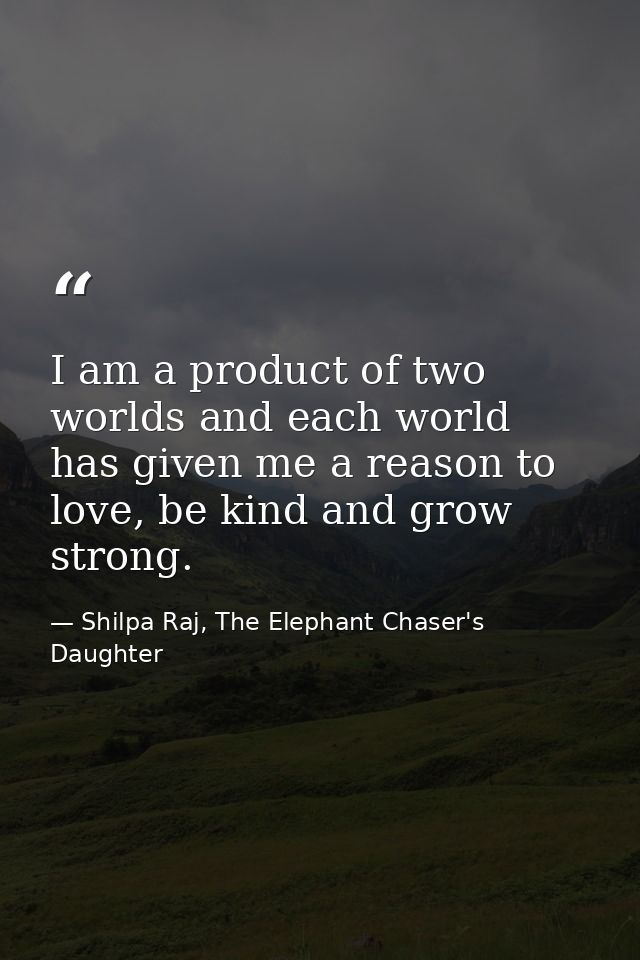 I am a product of two worlds and each world has given me a reason to love, be kind and grow strong. — Shilpa Raj, The Elephant Chaser's Daughter