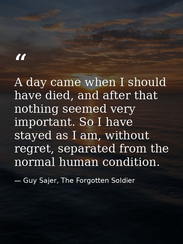 A day came when I should have died, and after that nothing seemed very important. So I have stayed as I am, without regr — Guy Sajer, The Forgotten Soldier