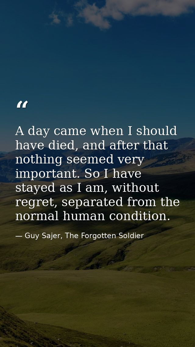 A day came when I should have died, and after that nothing seemed very important. So I have stayed as I am, without regr — Guy Sajer, The Forgotten Soldier