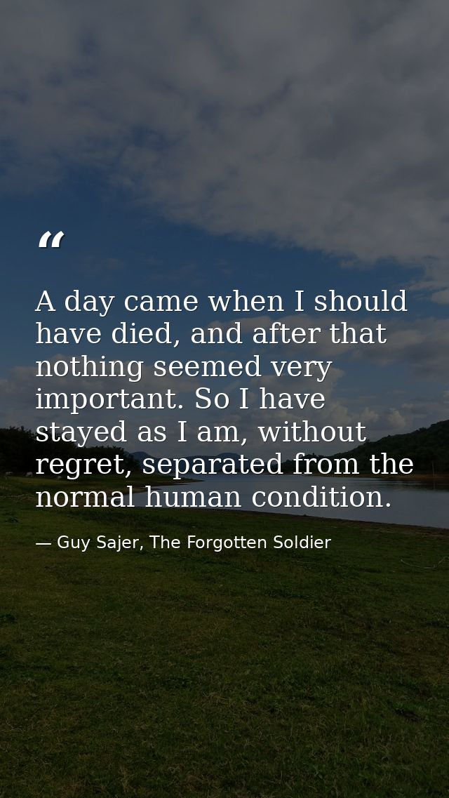 A day came when I should have died, and after that nothing seemed very important. So I have stayed as I am, without regr — Guy Sajer, The Forgotten Soldier