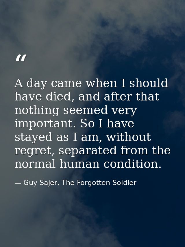 A day came when I should have died, and after that nothing seemed very important. So I have stayed as I am, without regr — Guy Sajer, The Forgotten Soldier
