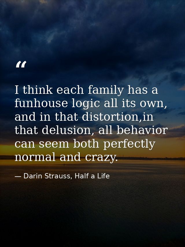 I think each family has a funhouse logic all its own, and in that distortion,in that delusion, all behavior can seem bot — Darin Strauss, Half a Life