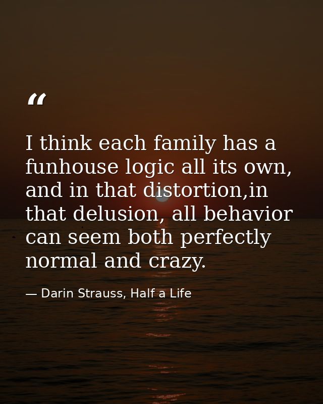 I think each family has a funhouse logic all its own, and in that distortion,in that delusion, all behavior can seem bot — Darin Strauss, Half a Life