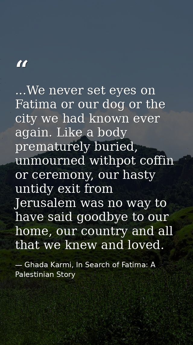 ...We never set eyes on Fatima or our dog or the city we had known ever again. Like a body prematurely buried, unmourned — Ghada Karmi, In Search of Fatima: A Palestinian Story