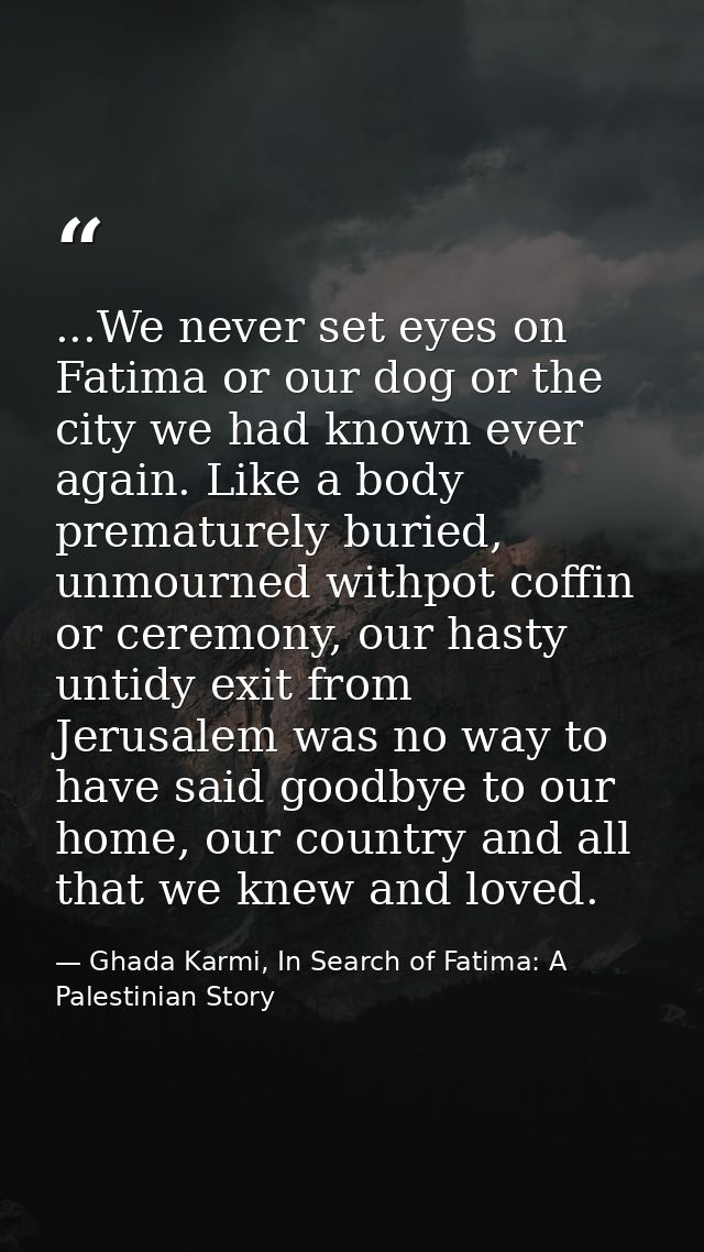 ...We never set eyes on Fatima or our dog or the city we had known ever again. Like a body prematurely buried, unmourned — Ghada Karmi, In Search of Fatima: A Palestinian Story